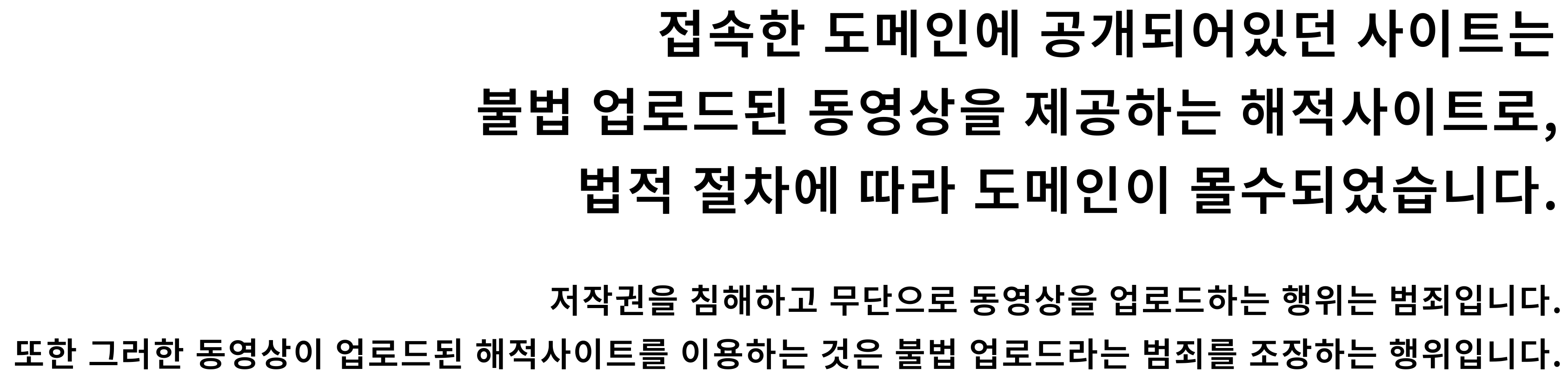 접속한 도메인에 공개되어있던 사이트는 불법 업로드된 동영상을 제공하는 해적사이트로,법적 절차에 따라 도메인이 몰수되었습니다. 저작권을 침해하고 무단으로 동영상을 업로드하는 행위는 범죄입니다. 또한 그러한 동영상이 업로드된 해적사이트를 이용하는 것은 불법 업로드라는 범죄를 조장하는 행위입니다.